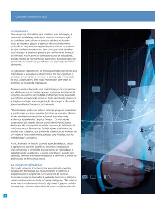 Indicadores
Para a empresa obter dados que embasem suas estratégias, é
necessário estabelecer parâmetros objetivos na mensuração
da qualidade, que facilitem as tomadas de decisão. Através
disso, as empresas passam a desfrutar de um conhecimento
profundo do negócio e conseguem explorar melhor os quadros
de oportunidades empresariais, bem como passam a perceber
suas fraquezas e podem se preparar para enfrentar as ameaças
do mercado. Assim, toma-se como base o uso de indicadores,
que são modos de representação quantitativa e/ou qualitativa de
características específicas que refletem um aspecto da realidade
observada.
Os indicadores representam, de forma quantitativa dentro de uma
organização, a evolução e o desempenho dos seus negócios, a
qualidade dos produtos e serviços e a participação e motivação
de seus colaboradores. Eles estão relacionados com todos os
processos de gestão da organização.
Tendo em vista o desejo de uma organização em ser competitiva
em relação ao que os clientes desejam, sugere-se a utilização de
conjuntos ou sistemas de medidas de desempenho da qualidade
que reflitam a organização como um todo, apontando onde está
a direção estratégica que a organização deve seguir e não medir
apenas resultados financeiros, por exemplo.
“Os indicadores podem ser índices, métricas, pesquisas qualitativas
e quantitativas que sejam capazes de indicar os resultados obtidos
através do desenvolvimento das ações e alcance das metas
e objetivos estabelecidos”, explica Fonseca. “Os indicadores
quantitativos são aqueles obtidos através de números e dados
exatos que são conseguidos através de mensuração, tabulação de
relatórios e outras ferramentas. Os indicadores qualitativos são
aqueles mais subjetivos, que partem da observação do avaliador de
um projeto e não existem métricas exatas para medi-los, mas há
metodologias”, acrescenta.
Assim, a tomada de decisão quanto a ações estratégicas, táticas
e operacionais, são mais assertivas, tornando a organização
mais competitiva e permitindo que ela atenda às necessidades e
expectativas de seus clientes, já que os indicadores, quando bem
aplicados, refletem a realidade empresarial e permitem a análise de
prognósticos de forma mais efetiva.
As ondas de inovação
No mundo moderno, é fácil encontrar exemplos de inovações
baseadas em tecnologias que revolucionaram a nossa vida e
proporcionaram o surgimento e o crescimento de inúmeras
empresas e negócios associados à qualidade, tais como a telefonia
celular e o desenvolvimento de softwares inteligentes. “No entanto,
inovar não é simplesmente introduzir algo novo. É preciso também
que esse algo novo gere valor adicional. Assim, uma invenção não
Qualidade na conjuntura atual
8
 