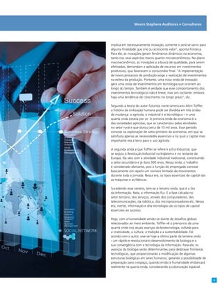 implica em necessariamente inovação, somente o será se servir para
alguma finalidade que crie ou acrescente valor”, aponta Fonseca.
Para ele, as inovações geram fenômenos dinâmicos na economia,
tanto nos seus aspectos macro quanto microeconômicos. No plano
macroeconômico, as inovações e a busca de qualidade, para serem
efetivadas, demandam a aplicação de recursos em investimentos
produtivos, que favorecem o consumidor final. “A implementação
de novos processos de produção exige a realização de investimentos
na esfera da produção. Portanto, uma nova onda de inovação
gera uma onda de investimentos em tecnologia que ocorrem ao
longo do tempo. Também é verdade que esse comportamento dos
investimentos tecnológicos não é linear, mas sim oscilante, embora
haja uma tendência de crescimento no longo prazo”, diz.
Segundo a teoria do autor futurista norte-americano Alvin Toffler,
a história da civilização humana pode ser dividida em três ondas
de mudança: a agrícola, a industrial e a tecnológica – e uma
quarta onda estaria por vir. A primeira onda da economia é a
das sociedades agrícolas, que se caracterizou pelas atividades
no setor rural e que durou cerca de 10 mil anos. Esse período
consiste na exploração do setor primário da economia, em que se
satisfazia apenas as necessidades essenciais e na qual o capital mais
importante era a terra para o uso agrícola.
A segunda onda a que Toffler se refere é a Era Industrial, que
se seguiu à Revolução Industrial na Inglaterra e no restante da
Europa. Ela veio com a atividade industrial tradicional, constituindo
o setor secundário e já dura 300 anos. Nessa onda, o trabalho
é considerado alienante, pois a função do empregado consiste
basicamente em repetir um número limitado de movimentos
durante toda a jornada. Nessa era, os tipos essenciais de capital são
as máquinas e as fábricas.
Sucedendo esse cenário, tem-se a terceira onda, que é a Era
da Informação. Nela, a informação flui. É a fase calcada no
setor terciário, dos serviços, através dos computadores, das
telecomunicações, da robótica, dos microprocessadores etc. Nessa
era, mente, informação e alta tecnologia são os tipos de capital
essenciais ao sucesso.
Hoje, com a humanidade vendo-se diante de desafios globais
relacionados ao meio ambiente, Toffler vê o prenúncio de uma
quarta onda nos atuais avanços da biotecnologia, voltada para
a criatividade, a cultura, a tradição e a sustentabilidade. De
acordo com o autor, vive-se hoje a última parte da terceira onda
- um rápido e revolucionário desenvolvimento da biologia e a
sua convergência com a tecnologia da informação. Para ele, os
avanços da biologia serão determinantes para desbravar fronteiras
tecnológicas, que proporcionarão a modificação de algumas
estruturas biológicas em seres humanos, gerando a possibilidade de
preparação para o espaço, quando então a humanidade embarcará
realmente na quarta onda, considerando a colonização espacial.
Moore Stephens Auditores e Consultores
9
 