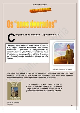 No Rumo Da História




C
            inqüenta anos em cinco - O governo de JK



 Nas eleições de 1955,uma aliança entre o PSD e o
PTB lançou Juscelino Kubitschek João Goulart
candidatos a presidente e vice-presidente da
república.Juscelino,do PSD,ex-governador de Minas
Gerais,baseou sua campanha no objetivo de avançar
no desenvolvimento econômico iniciado na Era
Vargas.




                                                      Juscelino Kubitschek de Oliveira


Juscelino tinha como slogan de sua campanha “cinqüenta anos em cinco”.Ele
pretendia modernizar o país e,para isso,imaginava conta tanto com recursos
públicos quanto com capitais privados,nacionais e estrangeiros.



                         O candidato a vice, João Goulart,do
                      PTB,era o herdeiro político de Vargas.Com
                      Jango,como era chamado,a aliança PSD/PTB
                      garantia os votos dos trabalhadores urbanos.




Slogan de Juscelino
Kubichek
                                                                                    11
 