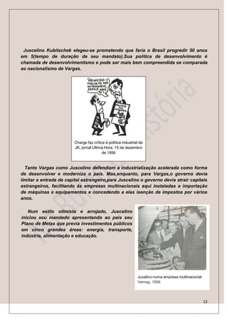 Juscelino Kubitschek elegeu-se prometendo que faria o Brasil progredir 50 anos
em 5(tempo de duração de seu mandato).Sua política de desenvolvimento é
chamada de desenvolvimentismo e pode ser mais bem compreendida se comparada
ao nacionalismo de Vargas.




                         Charge faz crítica à política industrial de
                         JK, jornal Ultima Hora, 15 de dezembro
                                          de 1956



  Tanto Vargas como Juscelino defendiam a industrialização acelerada como forma
de desenvolver e moderniza o país. Mas,enquanto, para Vargas,o governo devia
limitar a entrada de capital estrangeiro,para Juscelino o governo devia atrair capitais
estrangeiros, facilitando ás empresas multinacionais aqui instaladas a importação
de máquinas e equipamentos e concedendo a elas isenção de impostos por vários
anos.

   Num estilo otimista e arrojado, Juscelino
iniciou seu mandado apresentando ao país seu
Plano de Metas que previa investimentos públicos
em cinco grandes áreas: energia, transporte,
indústria, alimentação e educação.




                                                                Jucelino numa empresa multinacional
                                                                Vemag, 1956




                                                                                                      12
 