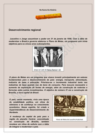 No Rumo Da História




Desenvolvimento regional


 Juscelino e Jango assumiram o poder em 31 de janeiro de 1956. Com a idéia de
modernizar o Brasil,o governo elaborou o Plano de Metas, um programa com trinta
objetivos para os cincos anos subseqüentes.




                         Jango ao Lado de Nereu Ramos e JK



 O plano de Metas era um programa que visava investir principalmente em setores
fundamentais para o desenvolvimento do país: energia, transporte, alimentação,
indústria de base e educação. Priorizou-se o incremento industrial tanto nas
indústrias de base quando nas de bens de consumo. Para isso,era necessário o
aumento da exploração de fontes de energia, além da construção de rodovias e
ferrovias entre outros investimentos. O objetivo de número 31 era a construção de
Brasília, a nova capital do Brasil.


O país, nesse momento, vivia uma época
de estabilidade política, um clima de
otimismo e de confiança no crescimento
econômico. Nesse espírito, foi criada a
Superintendência do Desenvolvimento do
Nordeste.

 A mudança da capital do país para a
região do planalto Central, concretizada            Plano de Meta de Juscelino Kubichek.
na construção de Brasília, também
revelava um clima de euforia com a idéia
de integrar e modernizar o país.                                                           13
 