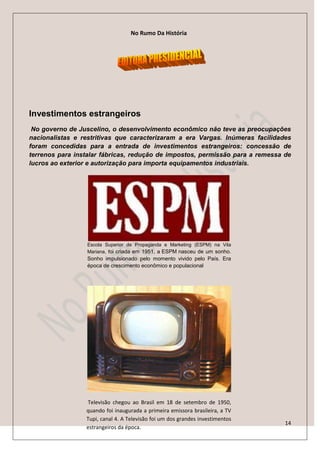No Rumo Da História




Investimentos estrangeiros
 No governo de Juscelino, o desenvolvimento econômico não teve as preocupações
nacionalistas e restritivas que caracterizaram a era Vargas. Inúmeras facilidades
foram concedidas para a entrada de investimentos estrangeiros: concessão de
terrenos para instalar fábricas, redução de impostos, permissão para a remessa de
lucros ao exterior e autorização para importa equipamentos industriais.




                  Escola Superior de Propaganda e Marketing (ESPM) na Vila
                  Mariana, foi criada em 1951, a ESPM nasceu de um sonho.
                  Sonho impulsionado pelo momento vivido pelo País. Era
                  época de crescimento econômico e populacional




                 Televisão chegou ao Brasil em 18 de setembro de 1950,
                 quando foi inaugurada a primeira emissora brasileira, a TV
                 Tupi, canal 4. A Televisão foi um dos grandes investimentos
                                                                               14
                 estrangeiros da época.
 