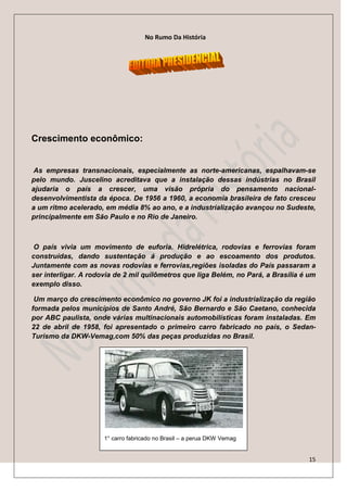 No Rumo Da História




Crescimento econômico:


 As empresas transnacionais, especialmente as norte-americanas, espalhavam-se
pelo mundo. Juscelino acreditava que a instalação dessas indústrias no Brasil
ajudaria o país a crescer, uma visão própria do pensamento nacional-
desenvolvimentista da época. De 1956 a 1960, a economia brasileira de fato cresceu
a um ritmo acelerado, em média 8% ao ano, e a industrialização avançou no Sudeste,
principalmente em São Paulo e no Rio de Janeiro.



 O país vivia um movimento de euforia. Hidrelétrica, rodovias e ferrovias foram
construídas, dando sustentação á produção e ao escoamento dos produtos.
Juntamente com as novas rodovias e ferrovias,regiões isoladas do País passaram a
ser interligar. A rodovia de 2 mil quilômetros que liga Belém, no Pará, a Brasília é um
exemplo disso.

 Um março do crescimento econômico no governo JK foi a industrialização da região
formada pelos municípios de Santo André, São Bernardo e São Caetano, conhecida
por ABC paulista, onde várias multinacionais automobilísticas foram instaladas. Em
22 de abril de 1958, foi apresentado o primeiro carro fabricado no país, o Sedan-
Turismo da DKW-Vemag,com 50% das peças produzidas no Brasil.




                      1° carro fabricado no Brasil – a perua DKW Vemag


                                                                                     15
 