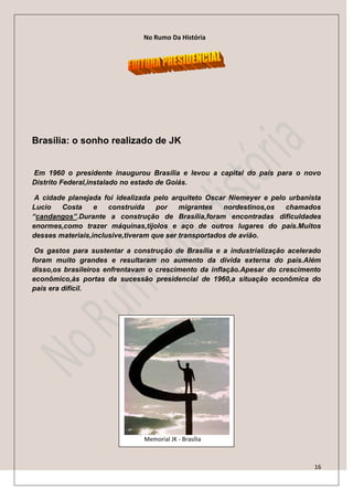 No Rumo Da História




Brasília: o sonho realizado de JK


Em 1960 o presidente inaugurou Brasília e levou a capital do país para o novo
Distrito Federal,instalado no estado de Goiás.

 A cidade planejada foi idealizada pelo arquiteto Oscar Niemeyer e pelo urbanista
Lucio   Costa     e   construída    por    migrantes   nordestinos,os  chamados
“candangos”.Durante a construção de Brasília,foram encontradas dificuldades
enormes,como trazer máquinas,tijolos e aço de outros lugares do país.Muitos
desses materiais,inclusive,tiveram que ser transportados de avião.

 Os gastos para sustentar a construção de Brasília e a industrialização acelerado
foram muito grandes e resultaram no aumento da dívida externa do país.Além
disso,os brasileiros enfrentavam o crescimento da inflação.Apesar do crescimento
econômico,às portas da sucessão presidencial de 1960,a situação econômica do
país era difícil.




                               Memorial JK - Brasília



                                                                               16
 