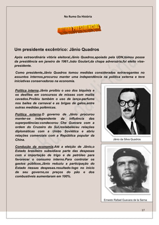 No Rumo Da História




Um presidente excêntrico: Jânio Quadros
Após extraordinária vitória eleitoral,Jânio Quadros,apoiado pela UDN,tomou posse
da presidência em janeiro de 1961.João Goulart,da chapa adversária,foi eleito vise-
presidente.

 Como presidente,Jânio Quadros tomou medidas consideradas extravagantes no
assuntos internos,procurou manter uma independência na política externa e teve
iniciativas conservadoras na economia.

Política interna.Jânio proibiu o uso dos biquínis e
os desfiles em concursos de misses com maiôs
cavados.Proibiu também o uso de lança-perfume
nos bailes de carnaval e as brigas de galos,entre
outras medidas polêmicas.

Política externa.O governo de Jânio procurou
manter-se independente da influência das
superpotências:condecorou Che Guevara com a
ordem do Cruzeiro do Sul,restabeleceu relações
diplomáticas com a União Soviética e abriu
relações comerciais com a República popular da
China.                                                          Jânio da Silva Quadros

Condução da economia.Até a eleição de Jânio,o
Estado brasileiro subsidiava parte das despesas
com a importação de trigo e de petróleo para
favorecer o consumo interno.Para controlar os
gastos públicos,Jânio reduziu a participação do
Estado nessas despesas.resultado:logo no início
de seu governo,os preços do pão e dos
combustíveis aumentaram em 100%.




                                                         Ernesto Rafael Guevara de la Serna


                                                                                         17
 