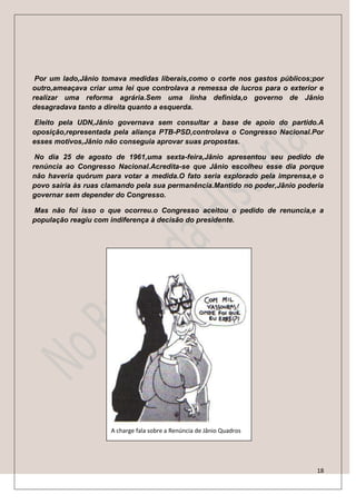 Por um lado,Jânio tomava medidas liberais,como o corte nos gastos públicos;por
outro,ameaçava criar uma lei que controlava a remessa de lucros para o exterior e
realizar uma reforma agrária.Sem uma linha definida,o governo de Jânio
desagradava tanto a direita quanto a esquerda.

 Eleito pela UDN,Jânio governava sem consultar a base de apoio do partido.A
oposição,representada pela aliança PTB-PSD,controlava o Congresso Nacional.Por
esses motivos,Jânio não conseguia aprovar suas propostas.

 No dia 25 de agosto de 1961,uma sexta-feira,Jânio apresentou seu pedido de
renúncia ao Congresso Nacional.Acredita-se que Jânio escolheu esse dia porque
não haveria quórum para votar a medida.O fato seria explorado pela imprensa,e o
povo sairia às ruas clamando pela sua permanência.Mantido no poder,Jânio poderia
governar sem depender do Congresso.

Mas não foi isso o que ocorreu.o Congresso aceitou o pedido de renuncia,e a
população reagiu com indiferença à decisão do presidente.




                     A charge fala sobre a Renúncia de Jânio Quadros




                                                                               18
 