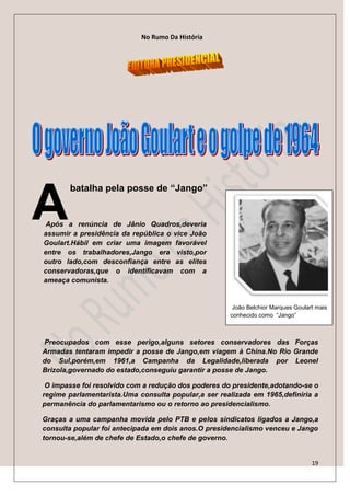 No Rumo Da História




       batalha pela posse de “Jango”


AApós a renúncia de Jânio Quadros,deveria
assumir a presidência da república o vice João
Goulart.Hábil em criar uma imagem favorável
entre os trabalhadores,Jango era visto,por
outro lado,com desconfiança entre as elites
conservadoras,que o identificavam com a
ameaça comunista.


                                                      João Belchior Marques Goulart mais
                                                     conhecido como “Jango”



Preocupados com esse perigo,alguns setores conservadores das Forças
Armadas tentaram impedir a posse de Jango,em viagem à China.No Rio Grande
do Sul,porém,em 1961,a Campanha da Legalidade,liberada por Leonel
Brizola,governado do estado,conseguiu garantir a posse de Jango.

 O impasse foi resolvido com a redução dos poderes do presidente,adotando-se o
regime parlamentarista.Uma consulta popular,a ser realizada em 1965,definiria a
permanência do parlamentarismo ou o retorno ao presidencialismo.

Graças a uma campanha movida pelo PTB e pelos sindicatos ligados a Jango,a
consulta popular foi antecipada em dois anos.O presidencialismo venceu e Jango
tornou-se,além de chefe de Estado,o chefe de governo.


                                                                                  19
 