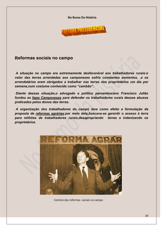 No Rumo Da História




Reformas sociais no campo


 A situação no campo era extremamente desfavorável aos trabalhadores rurais:o
valor das terras arrendadas aos camponeses sofria constantes aumentos, ,e os
arrendatários eram obrigados a trabalhar nas terras dos proprietários um dia por
semana,num costume conhecido como “cambão”.

 Diante dessas situação,o advogado e político pernambucano Francisco Julião
fundou as ligas Camponesas para defender os trabalhadores rurais desses abusos
praticados pelos donos das terras.

A organização dos trabalhadores do campo teve como efeito a formulação da
proposta de reformas agrárias:por meio dela,buscava-se garantir o acesso à terra
para milhões de trabalhadores rurais,desapropriando terras e indenizando os
proprietários.




                       Comício das reformas sociais no campo.




                                                                              20
 