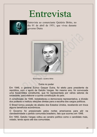 Entrevista ao comerciante Quitério Britto, no
                 dia 01 de abril de 1951, que viveu durante
                 governo Dutra




                       Entrevistado : Quitério Britto


                              Dutra no poder
Em 1946, o general Eurico Gaspar Dutra, foi eleito para presidente da
república, com o apoio de Getúlio Vargas. No mesmo ano, foi convocada
uma Assembléia constituinte, que foi representada por vários setores da
sociedade, para elaborar a quinta constituição do país.
A constituição de 1946, restabeleceu a democracia representativa, a divisão
dos poderes e instituiu eleições diretas para a escolha dos cargos políticos.
O Brasil tomou posição de aliados dos Estados Unidos, recebendo em troca
alguns benefícios econômicos.
O Governo foi pressionado pelos nortes americanos para pôr na
clandestinidade o partido comunista brasileiro, fato que ocorreu em 1948.
Em 1950, Getúlio Vargas voltou ao cenário político como o candidato mais,
votado, tendo apoio até dos comunistas.


                                                                           23
 