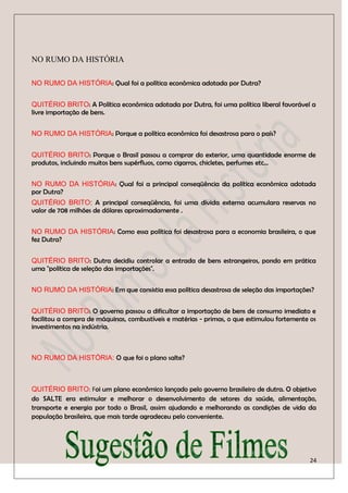 NO RUMO DA HISTÓRIA

NO RUMO DA HISTÓRIA: Qual foi a política econômica adotada por Dutra?


QUITÉRIO BRITO: A Política econômica adotada por Dutra, foi uma política liberal favorável a
livre importação de bens.


NO RUMO DA HISTÓRIA: Porque a política econômica foi desastrosa para o país?


QUITÉRIO BRITO: Porque o Brasil passou a comprar do exterior, uma quantidade enorme de
produtos, incluindo muitos bens supérfluos, como cigarros, chicletes, perfumes etc...


NO RUMO DA HISTÓRIA: Qual foi a principal conseqüência da política econômica adotada
por Dutra?
QUITÉRIO BRITO: A principal conseqüência, foi uma dívida externa acumulara reservas no
valor de 708 milhões de dólares aproximadamente .


NO RUMO DA HISTÓRIA: Como essa política foi desastrosa para a economia brasileira, o que
fez Dutra?


QUITÉRIO BRITO: Dutra decidiu controlar a entrada de bens estrangeiros, pondo em prática
uma "política de seleção das importações".


NO RUMO DA HISTÓRIA: Em que consistia essa política desastrosa de seleção das importações?


QUITÉRIO BRITO: O governo passou a dificultar a importação de bens de consumo imediato e
facilitou a compra de máquinas, combustíveis e matérias - primas, o que estimulou fortemente os
investimentos na indústria.



NO RUMO DA HISTÓRIA: O que foi o plano salte?



QUITÉRIO BRITO: Foi um plano econômico lançado pelo governo brasileiro de dutra. O objetivo
do SALTE era estimular e melhorar o desenvolvimento de setores da saúde, alimentação,
transporte e energia por todo o Brasil, assim ajudando e melhorando as condições de vida da
população brasileira, que mais tarde agradeceu pelo conveniente.




                                                                                             24
 