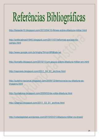 http://listasde10.blogspot.com/2010/04/10-filmes-sobre-ditadura-militar.html



http://politicabrasil1945.blogspot.com/2011/07/reformas-sociais-no-
campo.html



http://www.google.com.br/imghp?hl=pt-BR&tab=wi



http://bonatto.blogspot.com/2010/11/um-pouco-sobre-ditadura-militar-em.html



http://napraxis.blogspot.com/2011_04_01_archive.html



http://puteiro-nacional.blogspot.com/2009/12/democracia-ou-ditadura-as-
imagens.html



http://luzdeluma.blogspot.com/2009/02/de-volta-ditadura.html



http://2aarqui.blogspot.com/2011_03_01_archive.html




http://cidadaglobal.wordpress.com/2010/03/31/ditadura-militar-no-brasil/




                                                                               29
 