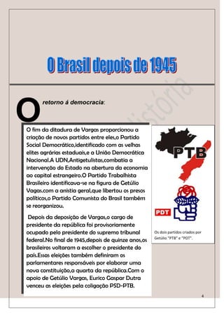 O
      retorno á democracia:



O fim da ditadura de Vargas proporcionou a
criação de novos partidos entre eles,o Partido
Social Democrático,identificado com as velhas
elites agrárias estaduais,e a União Democrática
Nacional.A UDN,Antigetulistas,combatia a
intervenção do Estado na abertura da economia
ao capital estrangeiro.O Partido Trabalhista
Brasileiro identificava-se na figura de Getúlio
Vagas.com a anistia geral,que libertou os presos
políticos,o Partido Comunista do Brasil também
se reorganizou.
 Depois da deposição de Vargas,o cargo de
presidente da república foi provisoriamente
ocupado pelo presidente do supremo tribunal         Os dois partidos criados por
                                                    Getúlio “PTB” e “PDT”.
federal.No final de 1945,depois de quinze anos,os
brasileiros voltaram a escolher o presidente do
país.Essas eleições também definiram os
parlamentares responsáveis por elaborar uma
                           No Rumo Da História
nova constituição,a quarta da república.Com o
apoio de Getúlio Vargas, Eurico Gaspar Dutra
venceu as eleições pela coligação PSD-PTB.
                                                                                   4
 