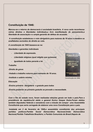Constituição de 1946:
Marcou-se o retorno da democracia á sociedade brasileira. A nova carta reconheceu
vários direitos e liberdades individuais,a livre manifestação de pensamento,a
liberdade de associação e a ampla garantia de defesa do acusado.

 A constituição estabeleceu o voto obrigatório para maiores de 18 anos e manteve os
analfabetos excluídos do direito ao voto.

A constituição de 1945 baseava-se na:

liberdades e garantias individuais

   -   Liberdade de expressão.

   -   Liberdade religiosa (qual religião que quisesse)

   -   Igualdade de todos perante a lei.

Trabalho

-Direito de greve

-Vedado o trabalho noturno para menores de 18 anos.

-Instituto o salário mínimo.                                  Constituição de 1946

Educação

-Ensino primário obrigatório e gratuito para todos

-Ensino posterior ao primário gratuito se provado a necessidade.



Com o fim do estado novo, foram realizadas eleições gerais em todo o país.Para a
presidência da república,foi eleito o general Eurico Gaspar Dutra.Foram eleitos
também deputados federais e senadores com a missão de compor uma Assembléia
Constituinte que seria carregada de elaborar uma nova Constituição para o país.

Instalada em 2 de fevereiro de 1946,a assembléia constituinte dos principais
partidos políticos:Partido Social Democrática Nacional;União Democrática
Nacional;Partido Trabalhista Brasileiro; e Partido Comunista do Brasil.Depois de



                                                                                     5
 