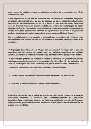 sete meses de trabalho,a nova constituição brasileira foi promulgada, em 18 de
setembro de 1946.

Como hoje em dia era os direitos liberados mas só atendia aos interesses dos povos
da classe alta(empresários...) do que as pessoas de classe media(trabalhadores).A
constituição estabelecia que a forma de governo do país era a república federativa
com um sistema de governo presidencialista.Ao contrário da centralização do poder
presidencialista.Ao contrário da centralização do poder presidencial,como existia no
estado novo,essa constituição conferia ao legislativo,ao executivo e ao judiciário
poderes para atuar de modo independente e com mais equilíbrio de forças.

ficava estabelecido o voto secreto e universal para os maiores de 18 anos, mas
continuavam sem direito ao voto os analfabetos e militares como os cabos e os
soldados.



 A legislação trabalhista da era Vargas foi preservada.A novidade foi a garantia
constitucional do direito de greve para os trabalhadores.Como no período
anterior,foi mantido o controle dos sindicatos de trabalhadores pelo governo federal.

 A constituição garantia ao cidadão o direito à liberdade de pensamento,crença
religiosa,expressão,locomoção e associação de classe.Em 18 de setembro de
1946,foi promulgada uma nova constituição,a quinta do Brasil.Essa constituição:

 - Definia o Brasil como uma república federativa presidencialista;



 - Garantia ampla liberdade de pensamentos,de expressão de associação;



 - Concedia grande autonomia a cada um dos três poderes;




Permitia o direito de voto a todos os brasileiros maiores de 18 anos,de ambos os
sexos,mas mantinha a restrição aos analfabetos(metade da população
brasileira).Essa constituição também garantia aos trabalhadores o direito de greve,
mas proibia as greves em atividades essenciais,sendo que na prática,quase todas as
greves eram proibidas.




                                                                                    6
 