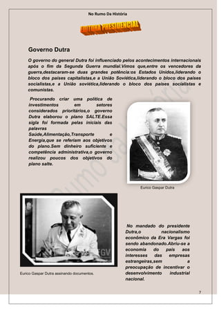 No Rumo Da História




    Governo Dutra
    O governo do general Dutra foi influenciado pelos acontecimentos internacionais
    após o fim da Segunda Guerra mundial.Vimos que,entre os vencedores da
    guerra,destacaram-se duas grandes potência:os Estados Unidos,liderando o
    bloco dos países capitalistas,e a União Soviética,liderando o bloco dos países
    socialistas,e a União soviética,liderando o bloco dos países socialistas e
    comunistas.

     Procurando criar uma política de
    investimentos        em       setores
    considerados prioritários,o governo
    Dutra elaborou o plano SALTE.Essa
    sigla foi formada pelas iniciais das
    palavras
    Saúde,Alimentação,Transporte        e
    Energia,que se referiam aos objetivos
    do plano.Sem dinheiro suficiente e
    competência administrativa,o governo
    realizou poucos dos objetivos do
    plano salte.




                                                              Eurico Gaspar Dutra




                                                        No mandado do presidente
                                                       Dutra,o         nacionalismo
                                                       econômico da Era Vargas foi
                                                       sendo abandonado.Abriu-se a
                                                       economia     do   país    aos
                                                       interesses   das   empresas
                                                       estrangeiras,sem             a
                                                       preocupação de incentivar o
Eurico Gaspar Dutra assinando documentos.              desenvolvimento     industrial
                                                       nacional.

                                                                                        7
 