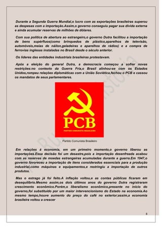 Durante a Segunda Guerra Mundial,o lucro com as exportações brasileiras superou
as despesas com a importação.Assim,o governo conseguiu pagar sua divida externa
e ainda acumular reservas de milhões de dólares.

 Com sua política de abertura ao estrangeiro,o governo Dutra facilitou a importação
de bens supérfluos(como brinquedos de plástico,aparelhos de televisão,
automóveis,meias de náilon,geladeiras e aparelhos de rádios) e a compra de
ferrovias inglesas instaladas no Brasil desde o século anterior.

Os líderes das entidades industriais brasileiras protestavam.

 Após a eleição do general Dutra, a democracia começou a sofrer novas
restrições:no contexto da Guerra Fria,o Brasil alinhou-se com os Estados
Unidos,rompeu relações diplomáticas com a União Soviética,fechou o PCB e cassou
os mandatos de seus parlamentares.




                              Partido Comunista Brasileiro


 Em relações á economia, em um primeiro momento,o governo liberou as
importações.Essa decisão foi um desastre,pois a importação desenfreada acabou
com as reservas de moedas estrangeiras acumuladas durante a guerra.Em 1947,o
governo favoreceu a importação de itens considerados essenciais para a produção
industrial,como máquinas e equipamentos,e restringiu a importação de outros
produtos.

 Mas o estrago já foi feito.A inflação voltou,e as contas públicas ficaram em
desequilíbrio.Mesmo assim,os dois últimos anos do governo Dutra registraram
crescimento econômico.Porém,o liberalismo econômico,presente no início do
governo,foi substituído por um maior intervencionismo do Estado na economia.Ao
mesmo tempo,houve aumento do preço do café no exterior;assim,a economia
brasileira voltou a crescer



                                                                                  8
 