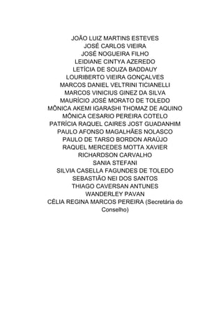 JOÃO LUIZ MARTINS ESTEVES
JOSÉ CARLOS VIEIRA
JOSÉ NOGUEIRA FILHO
LEIDIANE CINTYA AZEREDO
LETÍCIA DE SOUZA BADDAUY
LOURIBERTO VIEIRA GONÇALVES
MARCOS DANIEL VELTRINI TICIANELLI
MARCOS VINICIUS GINEZ DA SILVA
MAURÍCIO JOSÉ MORATO DE TOLEDO
MÔNICA AKEMI IGARASHI THOMAZ DE AQUINO
MÔNICA CESARIO PEREIRA COTELO
PATRÍCIA RAQUEL CAIRES JOST GUADANHIM
PAULO AFONSO MAGALHÃES NOLASCO
PAULO DE TARSO BORDON ARAÚJO
RAQUEL MERCEDES MOTTA XAVIER
RICHARDSON CARVALHO
SANIA STEFANI
SILVIA CASELLA FAGUNDES DE TOLEDO
SEBASTIÃO NEI DOS SANTOS
THIAGO CAVERSAN ANTUNES
WANDERLEY PAVAN
CÉLIA REGINA MARCOS PEREIRA (Secretária do
Conselho)
 