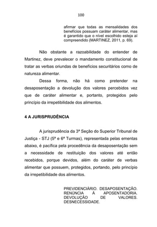 100
afirmar que todas as mensalidades dos
benefícios possuam caráter alimentar, mas
é garantido que o nível escolhido esteja aí
compreendido (MARTINEZ, 2011, p. 69).
Não obstante a razoabilidade do entender de
Martinez, deve prevalecer o mandamento constitucional de
tratar as verbas oriundas de benefícios securitários como de
natureza alimentar.
Dessa forma, não há como pretender na
desaposentação a devolução dos valores percebidos vez
que de caráter alimentar e, portanto, protegidos pelo
princípio da irrepetibilidade dos alimentos.
4 A JURISPRUDÊNCIA
A jurisprudência da 3ª Seção do Superior Tribunal de
Justiça - STJ (5ª e 6ª Turmas), representada pelas ementas
abaixo, é pacífica pela procedência da desaposentação sem
a necessidade de restituição dos valores até então
recebidos, porque devidos, além do caráter de verbas
alimentar que possuem, protegidos, portando, pelo princípio
da irrepetibilidade dos alimentos.
PREVIDENCIÁRIO. DESAPOSENTAÇÃO.
RENÚNCIA À APOSENTADORIA.
DEVOLUÇÃO DE VALORES.
DESNECESSIDADE.
 
