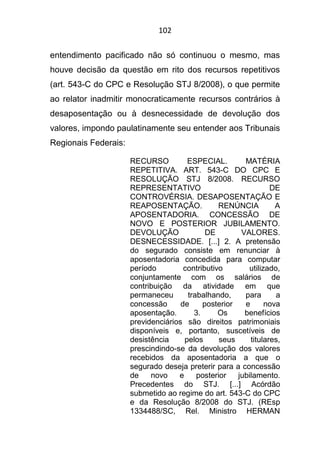 102
entendimento pacificado não só continuou o mesmo, mas
houve decisão da questão em rito dos recursos repetitivos
(art. 543-C do CPC e Resolução STJ 8/2008), o que permite
ao relator inadmitir monocraticamente recursos contrários à
desaposentação ou à desnecessidade de devolução dos
valores, impondo paulatinamente seu entender aos Tribunais
Regionais Federais:
RECURSO ESPECIAL. MATÉRIA
REPETITIVA. ART. 543-C DO CPC E
RESOLUÇÃO STJ 8/2008. RECURSO
REPRESENTATIVO DE
CONTROVÉRSIA. DESAPOSENTAÇÃO E
REAPOSENTAÇÃO. RENÚNCIA A
APOSENTADORIA. CONCESSÃO DE
NOVO E POSTERIOR JUBILAMENTO.
DEVOLUÇÃO DE VALORES.
DESNECESSIDADE. [...] 2. A pretensão
do segurado consiste em renunciar à
aposentadoria concedida para computar
período contributivo utilizado,
conjuntamente com os salários de
contribuição da atividade em que
permaneceu trabalhando, para a
concessão de posterior e nova
aposentação. 3. Os benefícios
previdenciários são direitos patrimoniais
disponíveis e, portanto, suscetíveis de
desistência pelos seus titulares,
prescindindo-se da devolução dos valores
recebidos da aposentadoria a que o
segurado deseja preterir para a concessão
de novo e posterior jubilamento.
Precedentes do STJ. [...] Acórdão
submetido ao regime do art. 543-C do CPC
e da Resolução 8/2008 do STJ. (REsp
1334488/SC, Rel. Ministro HERMAN
 