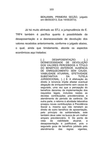 103
BENJAMIN, PRIMEIRA SEÇÃO, julgado
em 08/05/2013, DJe 14/05/2013).
Já há muito alinhado ao STJ, a jurisprudência do E.
TRF4 também é pacífica quanto à possibilidade da
desaposentação e a desnecessidade de devolução dos
valores recebidos anteriormente, conforme o julgado abaixo,
o qual, ainda que timidamente, aborda os aspectos
econômicos aqui tratados:
[...] DESAPOSENTAÇÃO. [...]
DESNECESSIDADE DE DEVOLUÇÃO
DOS VALORES PERCEBIDOS A TÍTULO
DO BENEFÍCIO ANTERIOR. AUSÊNCIA
DE ENRIQUECIMENTO SEM CAUSA.
VIABILIDADE ATUARIAL. EFETIVIDADE
SUBSTANTIVA DA TUTELA
JURISDICIONAL. [...] 8. A efetivação do
direito à renúncia impõe afastar eventual
alegação de enriquecimento sem causa do
segurado, uma vez que a percepção do
benefício decorreu da implementação dos
requisitos legais, incluídos nestes as
devidas contribuições previdenciárias e
atendimento do período de carência. De
outra parte, o retorno à atividade laborativa
ensejou novas contribuições à Previdência
Social e, mesmo que não remetam ao
direito de outro benefício de aposentação,
pelo princípio da solidariedade, este
também deve valer na busca de um melhor
amparo previdenciário. 9. Do ponto de
vista da viabilidade atuarial, a
desaposentação é justificável, pois o
segurado goza de benefício jubilado pelo
atendimento das regras vigentes,
 