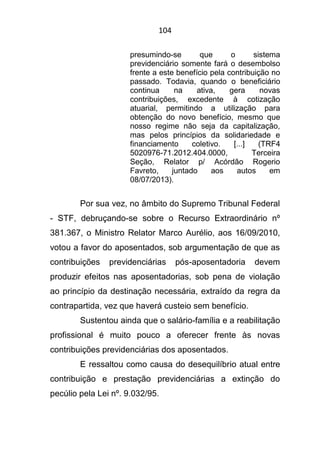 104
presumindo-se que o sistema
previdenciário somente fará o desembolso
frente a este benefício pela contribuição no
passado. Todavia, quando o beneficiário
continua na ativa, gera novas
contribuições, excedente à cotização
atuarial, permitindo a utilização para
obtenção do novo benefício, mesmo que
nosso regime não seja da capitalização,
mas pelos princípios da solidariedade e
financiamento coletivo. [...] (TRF4
5020976-71.2012.404.0000, Terceira
Seção, Relator p/ Acórdão Rogerio
Favreto, juntado aos autos em
08/07/2013).
Por sua vez, no âmbito do Supremo Tribunal Federal
- STF, debruçando-se sobre o Recurso Extraordinário nº
381.367, o Ministro Relator Marco Aurélio, aos 16/09/2010,
votou a favor do aposentados, sob argumentação de que as
contribuições previdenciárias pós-aposentadoria devem
produzir efeitos nas aposentadorias, sob pena de violação
ao princípio da destinação necessária, extraído da regra da
contrapartida, vez que haverá custeio sem benefício.
Sustentou ainda que o salário-família e a reabilitação
profissional é muito pouco a oferecer frente às novas
contribuições previdenciárias dos aposentados.
E ressaltou como causa do desequilíbrio atual entre
contribuição e prestação previdenciárias a extinção do
pecúlio pela Lei nº. 9.032/95.
 