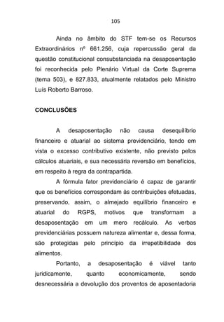 105
Ainda no âmbito do STF tem-se os Recursos
Extraordinários nº 661.256, cuja repercussão geral da
questão constitucional consubstanciada na desaposentação
foi reconhecida pelo Plenário Virtual da Corte Suprema
(tema 503), e 827.833, atualmente relatados pelo Ministro
Luís Roberto Barroso.
CONCLUSÕES
A desaposentação não causa desequilíbrio
financeiro e atuarial ao sistema previdenciário, tendo em
vista o excesso contributivo existente, não previsto pelos
cálculos atuariais, e sua necessária reversão em benefícios,
em respeito à regra da contrapartida.
A fórmula fator previdenciário é capaz de garantir
que os benefícios correspondam às contribuições efetuadas,
preservando, assim, o almejado equilíbrio financeiro e
atuarial do RGPS, motivos que transformam a
desaposentação em um mero recálculo. As verbas
previdenciárias possuem natureza alimentar e, dessa forma,
são protegidas pelo princípio da irrepetibilidade dos
alimentos.
Portanto, a desaposentação é viável tanto
juridicamente, quanto economicamente, sendo
desnecessária a devolução dos proventos de aposentadoria
 