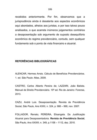 106
recebidos anteriormente. Por fim, observamos que a
jurisprudência ainda é desatenta aos aspectos econômicos
aqui abordados, alheios aos juristas, e por isso talvez pouco
analisados, o que acarreta inúmeros julgamentos contrários
a desaposentação sob argumento de suposto desequilíbrio
econômico do regime previdenciário, contudo, sem qualquer
fundamento sob o ponto de vista financeiro e atuarial.
REFERÊNCIAS BIBLIOGRÁFICAS
ALENCAR, Hermes Arrais. Cálculo de Benefícios Previdenciários.
1. ed. São Paulo: Atlas, 2009.
CASTRO, Carlos Alberto Pereira de; LAZZARI, João Batista.
Manual de Direito Previdenciário. 15ª ed. Rio de Janeiro: Forense,
2013.
CAZU, André Luis. Desaposentação. Revista de Previdência
Social, São Paulo, Ano XXXI, n. 324, p. 986 – 990, nov. 2007.
FOLLADOR, Renato; PEREIRA, Elisangela. Da Justificação
Atuarial para Desaposentadoria. Revista de Previdência Social,
São Paulo, Ano XXXIII, n. 349, p.1108 – 1112, dez. 2010.
 