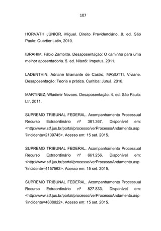 107
HORVATH JÚNIOR, Miguel. Direito Previdenciário. 8. ed. São
Paulo: Quartier Latin, 2010.
IBRAHIM, Fábio Zambitte. Desaposentação: O caminho para uma
melhor aposentadoria. 5. ed. Niterói: Impetus, 2011.
LADENTHIN, Adriane Bramante de Castro; MASOTTI, Viviane.
Desaposentação: Teoria e prática. Curitiba: Juruá, 2010.
MARTINEZ, Wladimir Novaes. Desaposentação. 4. ed. São Paulo:
Ltr, 2011.
SUPREMO TRIBUNAL FEDERAL. Acompanhamento Processual
Recurso Extraordinário nº 381.367. Disponível em:
<http://www.stf.jus.br/portal/processo/verProcessoAndamento.asp
?incidente=2109745>. Acesso em: 15 set. 2015.
SUPREMO TRIBUNAL FEDERAL. Acompanhamento Processual
Recurso Extraordinário nº 661.256. Disponível em:
<http://www.stf.jus.br/portal/processo/verProcessoAndamento.asp
?incidente=4157562>. Acesso em: 15 set. 2015.
SUPREMO TRIBUNAL FEDERAL. Acompanhamento Processual
Recurso Extraordinário nº 827.833. Disponível em:
<http://www.stf.jus.br/portal/processo/verProcessoAndamento.asp
?incidente=4608022>. Acesso em: 15 set. 2015.
 