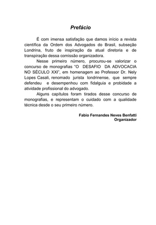 Prefácio
É com imensa satisfação que damos início a revista
científica da Ordem dos Advogados do Brasil, subseção
Londrina, fruto de inspiração da atual diretoria e de
transpiração dessa comissão organizadora.
Nesse primeiro número, procurou-se valorizar o
concurso de monografias “O DESAFIO DA ADVOCACIA
NO SÉCULO XXI”, em homenagem ao Professor Dr. Nely
Lopes Casali, renomado jurista londrinense, que sempre
defendeu e desempenhou com fidalguia e probidade a
atividade profissional do advogado.
Alguns capítulos foram tirados desse concurso de
monografias, e representam o cuidado com a qualidade
técnica desde o seu primeiro número.
Fabio Fernandes Neves Benfatti
Organizador
 