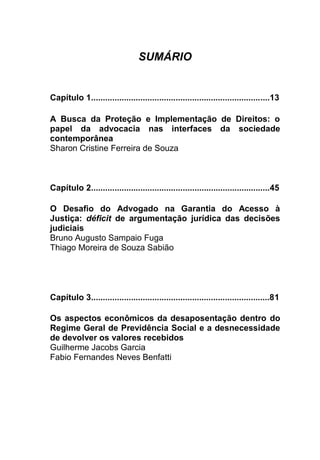 SUMÁRIO
Capítulo 1............................................................................13
A Busca da Proteção e Implementação de Direitos: o
papel da advocacia nas interfaces da sociedade
contemporânea
Sharon Cristine Ferreira de Souza
Capítulo 2............................................................................45
O Desafio do Advogado na Garantia do Acesso à
Justiça: déficit de argumentação jurídica das decisões
judiciais
Bruno Augusto Sampaio Fuga
Thiago Moreira de Souza Sabião
Capítulo 3............................................................................81
Os aspectos econômicos da desaposentação dentro do
Regime Geral de Previdência Social e a desnecessidade
de devolver os valores recebidos
Guilherme Jacobs Garcia
Fabio Fernandes Neves Benfatti
 