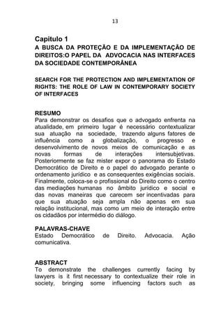 13
Capitulo 1
A BUSCA DA PROTEÇÃO E DA IMPLEMENTAÇÃO DE
DIREITOS:O PAPEL DA ADVOCACIA NAS INTERFACES
DA SOCIEDADE CONTEMPORÂNEA
SEARCH FOR THE PROTECTION AND IMPLEMENTATION OF
RIGHTS: THE ROLE OF LAW IN CONTEMPORARY SOCIETY
OF INTERFACES
RESUMO
Para demonstrar os desafios que o advogado enfrenta na
atualidade, em primeiro lugar é necessário contextualizar
sua atuação na sociedade, trazendo alguns fatores de
influência como a globalização, o progresso e
desenvolvimento de novos meios de comunicação e as
novas formas de interações intersubjetivas.
Posteriormente se faz mister expor o panorama do Estado
Democrático de Direito e o papel do advogado perante o
ordenamento jurídico e as consequentes exigências sociais.
Finalmente, coloca-se o profissional do Direito como o centro
das mediações humanas no âmbito jurídico e social e
das novas maneiras que carecem ser incentivadas para
que sua atuação seja ampla não apenas em sua
relação institucional, mas como um meio de interação entre
os cidadãos por intermédio do diálogo.
PALAVRAS-CHAVE
Estado Democrático de Direito. Advocacia. Ação
comunicativa.
ABSTRACT
To demonstrate the challenges currently facing by
lawyers is it first necessary to contextualize their role in
society, bringing some influencing factors such as
 
