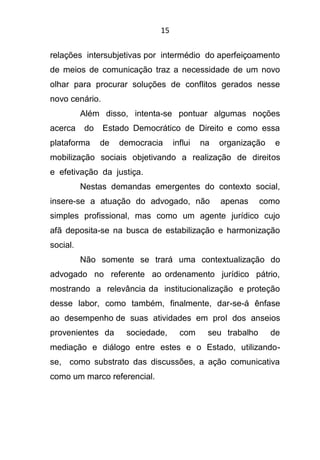 15
relações intersubjetivas por intermédio do aperfeiçoamento
de meios de comunicação traz a necessidade de um novo
olhar para procurar soluções de conflitos gerados nesse
novo cenário.
Além disso, intenta-se pontuar algumas noções
acerca do Estado Democrático de Direito e como essa
plataforma de democracia influi na organização e
mobilização sociais objetivando a realização de direitos
e efetivação da justiça.
Nestas demandas emergentes do contexto social,
insere-se a atuação do advogado, não apenas como
simples profissional, mas como um agente jurídico cujo
afã deposita-se na busca de estabilização e harmonização
social.
Não somente se trará uma contextualização do
advogado no referente ao ordenamento jurídico pátrio,
mostrando a relevância da institucionalização e proteção
desse labor, como também, finalmente, dar-se-á ênfase
ao desempenho de suas atividades em prol dos anseios
provenientes da sociedade, com seu trabalho de
mediação e diálogo entre estes e o Estado, utilizando-
se, como substrato das discussões, a ação comunicativa
como um marco referencial.
 