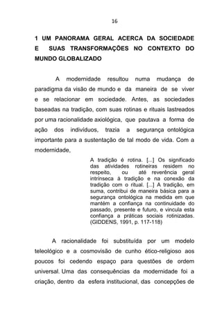 16
1 UM PANORAMA GERAL ACERCA DA SOCIEDADE
E SUAS TRANSFORMAÇÕES NO CONTEXTO DO
MUNDO GLOBALIZADO
A modernidade resultou numa mudança de
paradigma da visão de mundo e da maneira de se viver
e se relacionar em sociedade. Antes, as sociedades
baseadas na tradição, com suas rotinas e rituais lastreados
por uma racionalidade axiológica, que pautava a forma de
ação dos indivíduos, trazia a segurança ontológica
importante para a sustentação de tal modo de vida. Com a
modernidade,
A tradição é rotina. [...] Os significado
das atividades rotineiras residem no
respeito, ou até reverência geral
intrínseca à tradição e na conexão da
tradição com o ritual. [...] A tradição, em
suma, contribui de maneira básica para a
segurança ontológica na medida em que
mantém a confiança na continuidade do
passado, presente e futuro, e vincula esta
confiança a práticas sociais rotinizadas.
(GIDDENS, 1991, p. 117-118)
A racionalidade foi substituída por um modelo
teleológico e a cosmovisão de cunho ético-religioso aos
poucos foi cedendo espaço para questões de ordem
universal. Uma das consequências da modernidade foi a
criação, dentro da esfera institucional, das concepções de
 