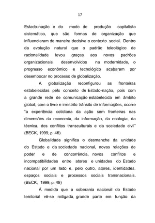 17
Estado-nação e do modo de produção capitalista
sistemático, que são formas de organização que
influenciaram de maneira decisiva o contexto social. Dentro
da evolução natural que o padrão teleológico de
racionalidade levou graças aos novos padrões
organizacionais desenvolvidos na modernidade, o
progresso econômico e tecnológico acabaram por
desembocar no processo de globalização.
A globalização reconfigurou as fronteiras
estabelecidas pelo conceito de Estado-nação, pois com
a grande rede de comunicação estabelecida em âmbito
global, com o livre e irrestrito trânsito de informações, ocorre
“a experiência cotidiana da ação sem fronteiras nas
dimensões da economia, da informação, da ecologia, da
técnica, dos conflitos transculturais e da sociedade civil”
(BECK, 1999, p. 46)
Globalidade significa o desmanche da unidade
do Estado e da sociedade nacional, novas relações de
poder e de concorrência, novos conflitos e
incompatibilidades entre atores e unidades do Estado
nacional por um lado e, pelo outro, atores, identidades,
espaços sociais e processos sociais transnacionais.
(BECK, 1999, p. 49)
À medida que a soberania nacional do Estado
territorial vê-se mitigada, grande parte em função da
 