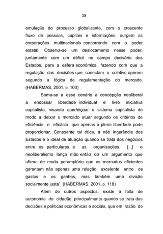 18
emulação do processo globalizante, com o crescente
fluxo de pessoas, capitais e informações, surgem as
corporações multinacionais concorrendo com o poder
estatal. Observa-se um deslocamento nesse poder,
juntamente com um déficit no campo decisório dos
Estados, para a esfera econômica, fazendo com que a
regulação das decisões que conectam o coletivo operem
segundo a lógica de regulamentação do mercado.
(HABERMAS, 2001, p. 100)
Soma-se a esse cenário a concepção neoliberal
a endossar liberdade individual e livre iniciativa
capitalista, visando aperfeiçoar o sistema capitalista de
modo a deixar o mercado atuar segundo os critérios de
eficiência e eficácia que apenas a plena liberdade pode
proporcionar. Consoante tal ótica, a não ingerência dos
Estados é o ideal de atuação quando se trata dos negócios
entre os particulares e as organizações. [...] o
neoliberalismo lança mão então de um argumento que
afirma de modo peremptório que os mercados eficientes
garantem não apenas uma relação excelente entre os
gastos e os ganhos, mas também uma divisão
socialmente justa”. (HABERMAS, 2001, p. 118)
Além de outros aspectos, existe a falta de
autonomia do cidadão, principalmente quando se trata das
decisões e políticas econômicas e sociais, que em razão de
 