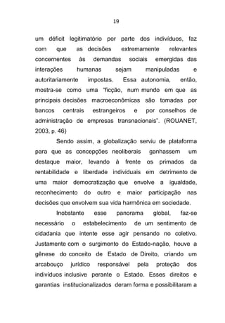 19
um déficit legitimatório por parte dos indivíduos, faz
com que as decisões extremamente relevantes
concernentes às demandas sociais emergidas das
interações humanas sejam manipuladas e
autoritariamente impostas. Essa autonomia, então,
mostra-se como uma “ficção, num mundo em que as
principais decisões macroeconômicas são tomadas por
bancos centrais estrangeiros e por conselhos de
administração de empresas transnacionais”. (ROUANET,
2003, p. 46)
Sendo assim, a globalização serviu de plataforma
para que as concepções neoliberais ganhassem um
destaque maior, levando à frente os primados da
rentabilidade e liberdade individuais em detrimento de
uma maior democratização que envolve a igualdade,
reconhecimento do outro e maior participação nas
decisões que envolvem sua vida harmônica em sociedade.
Inobstante esse panorama global, faz-se
necessário o estabelecimento de um sentimento de
cidadania que intente esse agir pensando no coletivo.
Justamente com o surgimento do Estado-nação, houve a
gênese do conceito de Estado de Direito, criando um
arcabouço jurídico responsável pela proteção dos
indivíduos inclusive perante o Estado. Esses direitos e
garantias institucionalizados deram forma e possibilitaram a
 