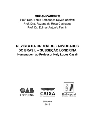 ORGANIZADORES
Prof. Ddo. Fábio Fernandes Neves Benfatti
Prof. Dra. Rozane da Rosa Cachapuz
Prof. Dr. Zulmar Antonio Fachin
REVISTA DA ORDEM DOS ADVOGADOS
DO BRASIL – SUBSEÇÃO LONDRINA
Homenagem ao Professor Nely Lopes Casali
Londrina
2015
 