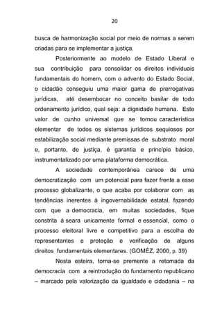 20
busca de harmonização social por meio de normas a serem
criadas para se implementar a justiça.
Posteriormente ao modelo de Estado Liberal e
sua contribuição para consolidar os direitos individuais
fundamentais do homem, com o advento do Estado Social,
o cidadão conseguiu uma maior gama de prerrogativas
jurídicas, até desembocar no conceito basilar de todo
ordenamento jurídico, qual seja: a dignidade humana. Este
valor de cunho universal que se tornou característica
elementar de todos os sistemas jurídicos sequiosos por
estabilização social mediante premissas de substrato moral
e, portanto, de justiça, é garantia e princípio básico,
instrumentalizado por uma plataforma democrática.
A sociedade contemporânea carece de uma
democratização com um potencial para fazer frente a esse
processo globalizante, o que acaba por colaborar com as
tendências inerentes à ingovernabilidade estatal, fazendo
com que a democracia, em muitas sociedades, fique
constrita à seara unicamente formal e essencial, como o
processo eleitoral livre e competitivo para a escolha de
representantes e proteção e verificação de alguns
direitos fundamentais elementares. (GOMÉZ, 2000, p. 39)
Nesta esteira, torna-se premente a retomada da
democracia com a reintrodução do fundamento republicano
– marcado pela valorização da igualdade e cidadania – na
 