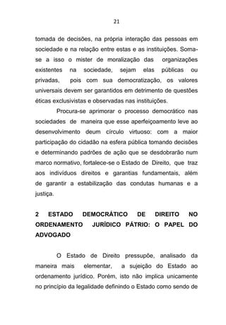 21
tomada de decisões, na própria interação das pessoas em
sociedade e na relação entre estas e as instituições. Soma-
se a isso o mister de moralização das organizações
existentes na sociedade, sejam elas públicas ou
privadas, pois com sua democratização, os valores
universais devem ser garantidos em detrimento de questões
éticas exclusivistas e observadas nas instituições.
Procura-se aprimorar o processo democrático nas
sociedades de maneira que esse aperfeiçoamento leve ao
desenvolvimento deum círculo virtuoso: com a maior
participação do cidadão na esfera pública tomando decisões
e determinando padrões de ação que se desdobrarão num
marco normativo, fortalece-se o Estado de Direito, que traz
aos indivíduos direitos e garantias fundamentais, além
de garantir a estabilização das condutas humanas e a
justiça.
2 ESTADO DEMOCRÁTICO DE DIREITO NO
ORDENAMENTO JURÍDICO PÁTRIO: O PAPEL DO
ADVOGADO
O Estado de Direito pressupõe, analisado da
maneira mais elementar, a sujeição do Estado ao
ordenamento jurídico. Porém, isto não implica unicamente
no princípio da legalidade definindo o Estado como sendo de
 