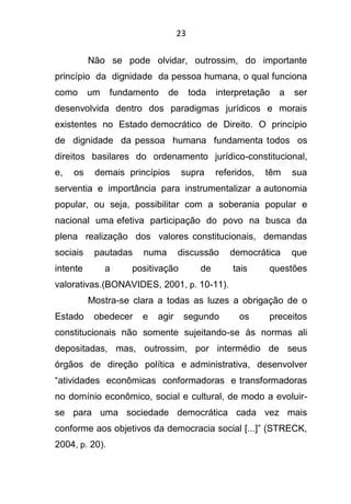 23
Não se pode olvidar, outrossim, do importante
princípio da dignidade da pessoa humana, o qual funciona
como um fundamento de toda interpretação a ser
desenvolvida dentro dos paradigmas jurídicos e morais
existentes no Estado democrático de Direito. O princípio
de dignidade da pessoa humana fundamenta todos os
direitos basilares do ordenamento jurídico-constitucional,
e, os demais princípios supra referidos, têm sua
serventia e importância para instrumentalizar a autonomia
popular, ou seja, possibilitar com a soberania popular e
nacional uma efetiva participação do povo na busca da
plena realização dos valores constitucionais, demandas
sociais pautadas numa discussão democrática que
intente a positivação de tais questões
valorativas.(BONAVIDES, 2001, p. 10-11).
Mostra-se clara a todas as luzes a obrigação de o
Estado obedecer e agir segundo os preceitos
constitucionais não somente sujeitando-se às normas ali
depositadas, mas, outrossim, por intermédio de seus
órgãos de direção política e administrativa, desenvolver
“atividades econômicas conformadoras e transformadoras
no domínio econômico, social e cultural, de modo a evoluir-
se para uma sociedade democrática cada vez mais
conforme aos objetivos da democracia social [...]” (STRECK,
2004, p. 20).
 