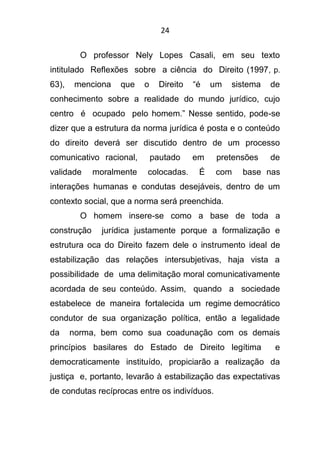 24
O professor Nely Lopes Casali, em seu texto
intitulado Reflexões sobre a ciência do Direito (1997, p.
63), menciona que o Direito “é um sistema de
conhecimento sobre a realidade do mundo jurídico, cujo
centro é ocupado pelo homem.” Nesse sentido, pode-se
dizer que a estrutura da norma jurídica é posta e o conteúdo
do direito deverá ser discutido dentro de um processo
comunicativo racional, pautado em pretensões de
validade moralmente colocadas. É com base nas
interações humanas e condutas desejáveis, dentro de um
contexto social, que a norma será preenchida.
O homem insere-se como a base de toda a
construção jurídica justamente porque a formalização e
estrutura oca do Direito fazem dele o instrumento ideal de
estabilização das relações intersubjetivas, haja vista a
possibilidade de uma delimitação moral comunicativamente
acordada de seu conteúdo. Assim, quando a sociedade
estabelece de maneira fortalecida um regime democrático
condutor de sua organização política, então a legalidade
da norma, bem como sua coadunação com os demais
princípios basilares do Estado de Direito legítima e
democraticamente instituído, propiciarão a realização da
justiça e, portanto, levarão à estabilização das expectativas
de condutas recíprocas entre os indivíduos.
 
