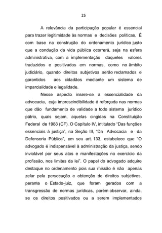 25
A relevância da participação popular é essencial
para trazer legitimidade às normas e decisões políticas. É
com base na construção do ordenamento jurídico justo
que a condução da vida pública ocorrerá, seja na esfera
administrativa, com a implementação daqueles valores
traduzidos e positivados em normas, como no âmbito
judiciário, quando direitos subjetivos serão reclamados e
garantidos aos cidadãos mediante um sistema de
imparcialidade e legalidade.
Nesse aspecto insere-se a essencialidade da
advocacia, cuja imprescindibilidade é reforçada nas normas
que dão fundamento de validade a todo sistema jurídico
pátrio, quais sejam, aquelas cingidas na Constituição
Federal de 1988 (CF). O Capítulo IV, intitulado “Das funções
essenciais à justiça”, na Seção III, “Da Advocacia e da
Defensoria Pública”, em seu art. 133, estabelece que “O
advogado é indispensável à administração da justiça, sendo
inviolável por seus atos e manifestações no exercício da
profissão, nos limites da lei”. O papel do advogado adquire
destaque no ordenamento pois sua missão é não apenas
zelar pela persecução e obtenção de direitos subjetivos,
perante o Estado-juiz, que foram gerados com a
transgressão de normas jurídicas, porém observar, ainda,
se os direitos positivados ou a serem implementados
 
