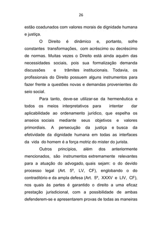 26
estão coadunados com valores morais de dignidade humana
e justiça.
O Direito é dinâmico e, portanto, sofre
constantes transformações, com acréscimo ou decréscimo
de normas. Muitas vezes o Direito está ainda aquém das
necessidades sociais, pois sua formalização demanda
discussões e trâmites institucionais. Todavia, os
profissionais do Direito possuem alguns instrumentos para
fazer frente a questões novas e demandas provenientes do
seio social.
Para tanto, deve-se utilizar-se da hermenêutica e
todos os meios interpretativos para intentar dar
aplicabilidade ao ordenamento jurídico, que espelha os
anseios sociais mediante seus objetivos e valores
primordiais. A persecução da justiça e busca da
efetividade da dignidade humana em todas as interfaces
da vida do homem é a força motriz do mister do jurista.
Outros princípios, além dos anteriormente
mencionados, são instrumentos extremamente relevantes
para a atuação do advogado, quais sejam: o do devido
processo legal (Art. 5º, LV, CF), englobando o do
contraditório e da ampla defesa (Art. 5º, XXXV e LIV, CF),
nos quais às partes é garantido o direito a uma eficaz
prestação jurisdicional, com a possibilidade de ambas
defenderem-se e apresentarem provas de todas as maneiras
 