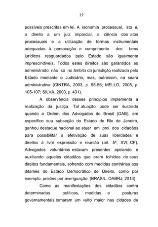 27
possíveis prescritas em lei. A isonomia processual, isto é,
o direito a um juiz imparcial, a ciência dos atos
processuais e a utilização de formas instrumentais
adequadas à persecução e cumprimento dos bens
jurídicos resguardados pelo Estado são igualmente
imprescindíveis. Todos estes direitos são garantidos ao
administrado não só no âmbito da jurisdição realizada pelo
Estado mediante o Judiciário, mas, outrossim, na seara
administrativa (CINTRA, 2003, p. 55-56; MELLO, 2005, p.
105-107; SILVA, 2003, p. 431).
A observância desses princípios implementa a
realização da justiça. Tal atuação pode ser ilustrada
quando a Ordem dos Advogados do Brasil (OAB), em
específico sua subseção do Estado do Rio de Janeiro,
ganhou destaque nacional ao atuar em prol dos cidadãos
para possibilitar a efetivação de suas liberdades e
direitos à livre expressão e reunião (art. 5º, XVI, CF).
Advogados voluntários estavam presentes apoiando e
auxiliando aqueles cidadãos que eram tolhidos de seus
direitos fundamentais, sofrendo com medidas contrárias aos
ditames do Estado Democrático de Direito, como por
exemplo, prisões por averiguação. (BRASIL. OABRJ, 2013)
Como as manifestações dos cidadãos contra
determinadas políticas, medidas e posturas
governamentais tomaram um vulto maior nas cidades de
 