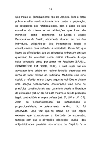 28
São Paulo e, principalmente Rio de Janeiro, com a força
policial e militar sendo acionada para conter a população,
os advogados dos referidos locais, com o apoio do seu
conselho de classe e as atribuições que lhes são
inerentes como defensores da justiça e Estado
Democrático de Direito, ativamente atuaram em prol dos
indivíduos, utilizando-se dos instrumentos legais e
constitucionais para defender a sociedade. Outro fato que
ilustra as dificuldades que os advogados enfrentam em seu
quotidiano foi veiculado numa notícia intitulada Justiça
solta advogado preso por opinar no Facebook (BRASIL.
CONGRESSO EM FOCO, 2014), a qual relata que um
advogado teve prisão em regime fechado decretada em
razão de fazer críticas ao Judiciário. Mediante uma rede
social, o referido jurista traçou algumas opiniões e obteve
uma sanção desarrazoada, contrariando uma série de
princípios constitucionais que garantem desde a liberdade
de expressão (art. 5º, IX, CF) até mesmo o devido processo
legal, contraditório e ampla defesa (art. 5º, LIV e LV, CF).
Além da desconsideração da razoabilidade e
proporcionalidade, o ordenamento jurídico não foi
observado, uma vez que se houve de fato algum
excesso que extrapolasse a liberdade de expressão,
fazendo com que o advogado incorresse numa das
antijuridicidades previstas nos termos do Capítulo V –
 