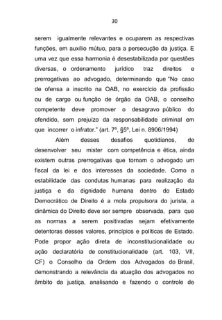 30
serem igualmente relevantes e ocuparem as respectivas
funções, em auxílio mútuo, para a persecução da justiça. E
uma vez que essa harmonia é desestabilizada por questões
diversas, o ordenamento jurídico traz direitos e
prerrogativas ao advogado, determinando que “No caso
de ofensa a inscrito na OAB, no exercício da profissão
ou de cargo ou função de órgão da OAB, o conselho
competente deve promover o desagravo público do
ofendido, sem prejuízo da responsabilidade criminal em
que incorrer o infrator.” (art. 7º, §5º, Lei n. 8906/1994)
Além desses desafios quotidianos, de
desenvolver seu mister com competência e ética, ainda
existem outras prerrogativas que tornam o advogado um
fiscal da lei e dos interesses da sociedade. Como a
estabilidade das condutas humanas para realização da
justiça e da dignidade humana dentro do Estado
Democrático de Direito é a mola propulsora do jurista, a
dinâmica do Direito deve ser sempre observada, para que
as normas a serem positivadas sejam efetivamente
detentoras desses valores, princípios e políticas de Estado.
Pode propor ação direta de inconstitucionalidade ou
ação declaratória de constitucionalidade (art. 103, VII,
CF) o Conselho da Ordem dos Advogados do Brasil,
demonstrando a relevância da atuação dos advogados no
âmbito da justiça, analisando e fazendo o controle de
 