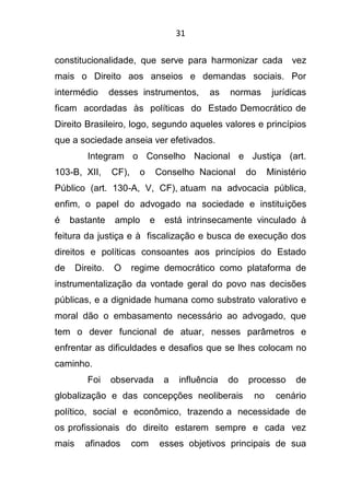 31
constitucionalidade, que serve para harmonizar cada vez
mais o Direito aos anseios e demandas sociais. Por
intermédio desses instrumentos, as normas jurídicas
ficam acordadas às políticas do Estado Democrático de
Direito Brasileiro, logo, segundo aqueles valores e princípios
que a sociedade anseia ver efetivados.
Integram o Conselho Nacional e Justiça (art.
103-B, XII, CF), o Conselho Nacional do Ministério
Público (art. 130-A, V, CF), atuam na advocacia pública,
enfim, o papel do advogado na sociedade e instituições
é bastante amplo e está intrinsecamente vinculado à
feitura da justiça e à fiscalização e busca de execução dos
direitos e políticas consoantes aos princípios do Estado
de Direito. O regime democrático como plataforma de
instrumentalização da vontade geral do povo nas decisões
públicas, e a dignidade humana como substrato valorativo e
moral dão o embasamento necessário ao advogado, que
tem o dever funcional de atuar, nesses parâmetros e
enfrentar as dificuldades e desafios que se lhes colocam no
caminho.
Foi observada a influência do processo de
globalização e das concepções neoliberais no cenário
político, social e econômico, trazendo a necessidade de
os profissionais do direito estarem sempre e cada vez
mais afinados com esses objetivos principais de sua
 