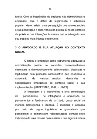 32
tarefa. Com as ingerências de decisões não democráticas e
arbitrárias, com o déficit de legitimação e soberania
popular, deve existir uma perseguição dos valores sociais
e sua positivação e observância na prática. É nesse contexto
da práxis e das interações humanas que o advogado tem
seu trabalho mais intenso e relevante.
3 O ADVOGADO E SUA ATUAÇÃO NO CONTEXTO
SOCIAL
O direito é entendido como instrumento adequado à
normatização prática de condutas consensualmente
desejáveis e democraticamente selecionadas, discutidas e
legitimadas pelo processo comunicativo que possibilita a
apreensão de valores, anseios, demandas e
necessidades emergentes do contexto social e sua
implementação. (HABERMAS, 2012, p. 17-23)
A linguagem é o instrumento e uma constatação
da possibilidade de inteligência e apreensão de
pensamentos e fenômenos de um dado grupo social de
maneira homogênea e idêntica. É mediada e aplicada
por meio de regras linguísticas e gramaticais que
possibilitam e demonstram representações comuns entre
indivíduos de uma mesma comunidade e que fogem à esfera
 