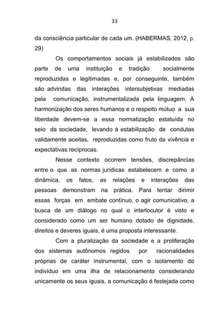 33
da consciência particular de cada um. (HABERMAS, 2012, p.
29)
Os comportamentos sociais já estabilizados são
parte de uma instituição e tradição socialmente
reproduzidas e legitimadas e, por conseguinte, também
são advindas das interações intersubjetivas mediadas
pela comunicação, instrumentalizada pela linguagem. A
harmonização dos seres humanos e o respeito mútuo a sua
liberdade devem-se a essa normatização estatuída no
seio da sociedade, levando à estabilização de condutas
validamente aceitas, reproduzidas como fruto da vivência e
expectativas recíprocas.
Nesse contexto ocorrem tensões, discrepâncias
entre o que as normas jurídicas estabelecem e como a
dinâmica, os fatos, as relações e interações das
pessoas demonstram na prática. Para tentar dirimir
essas forças em embate contínuo, o agir comunicativo, a
busca de um diálogo no qual o interlocutor é visto e
considerado como um ser humano dotado de dignidade,
direitos e deveres iguais, é uma proposta interessante.
Com a pluralização da sociedade e a proliferação
dos sistemas autônomos regidos por racionalidades
próprias de caráter instrumental, com o isolamento do
indivíduo em uma ilha de relacionamento considerando
unicamente os seus iguais, a comunicação é festejada como
 