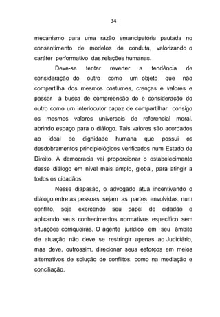 34
mecanismo para uma razão emancipatória pautada no
consentimento de modelos de conduta, valorizando o
caráter performativo das relações humanas.
Deve-se tentar reverter a tendência de
consideração do outro como um objeto que não
compartilha dos mesmos costumes, crenças e valores e
passar à busca de compreensão do e consideração do
outro como um interlocutor capaz de compartilhar consigo
os mesmos valores universais de referencial moral,
abrindo espaço para o diálogo. Tais valores são acordados
ao ideal de dignidade humana que possui os
desdobramentos principiológicos verificados num Estado de
Direito. A democracia vai proporcionar o estabelecimento
desse diálogo em nível mais amplo, global, para atingir a
todos os cidadãos.
Nesse diapasão, o advogado atua incentivando o
diálogo entre as pessoas, sejam as partes envolvidas num
conflito, seja exercendo seu papel de cidadão e
aplicando seus conhecimentos normativos específico sem
situações corriqueiras. O agente jurídico em seu âmbito
de atuação não deve se restringir apenas ao Judiciário,
mas deve, outrossim, direcionar seus esforços em meios
alternativos de solução de conflitos, como na mediação e
conciliação.
 